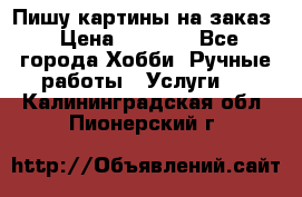 Пишу картины на заказ › Цена ­ 6 000 - Все города Хобби. Ручные работы » Услуги   . Калининградская обл.,Пионерский г.